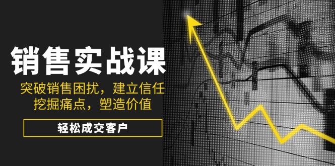 销售实战课，突破销售困扰，建立信任，挖掘痛点，塑造价值，轻松成交客户-58创客网