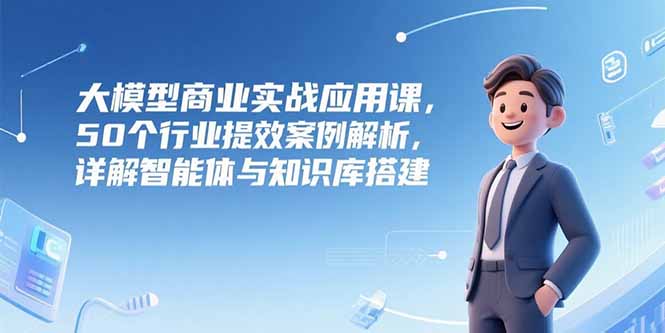 大模型商业实战应用课，50个行业提效案例解析，详解智能体与知识库搭建-58创客网