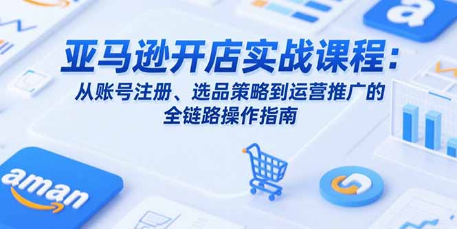 亚马逊开店实战课程：从账号注册、选品策略到运营推广的全链路操作指南-58创客网
