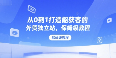 从0到1打造能获客的外贸独立站，保姆级教程-58创客网