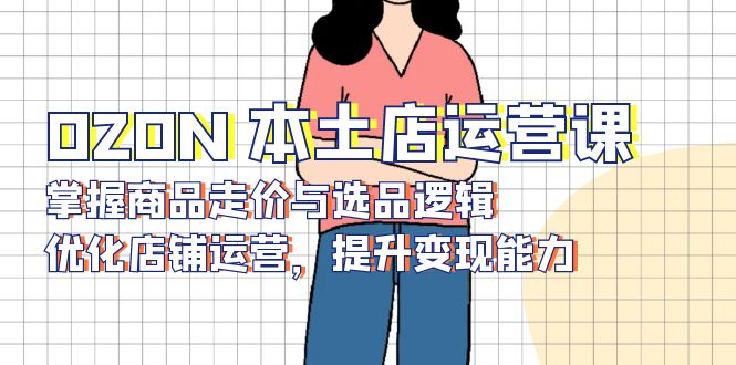 OZON 本土店运营课，掌握商品走价与选品逻辑，优化店铺运营，提升变现能力-58创客网