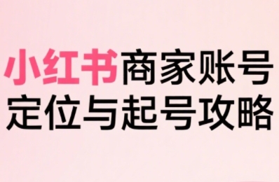小红书电商全链路实战从定位到爆单，系统拆解小红书商家起号全流程-58创客网
