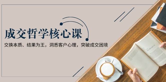 成交哲学课，交换本质、结果为王，洞悉客户心理，突破成交困境-58创客网