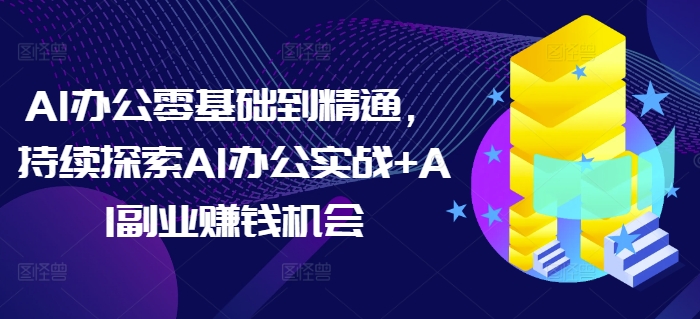 AI办公零基础到精通，持续探索AI办公实战+AI副业赚钱机会-58创客网