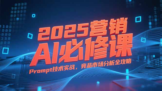 2025营销AI必修课，业务拆解逻辑，Prompt技术实战，竞品市场分析全攻略-58创客网
