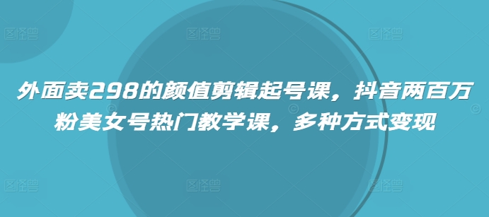 外面卖298的颜值剪辑起号课，抖音两百万粉美女号热门教学课，多种方式变现-58创客网