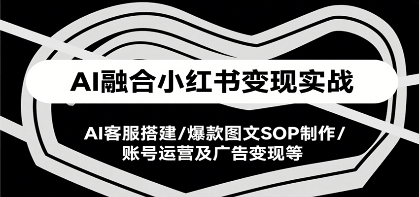 AI融合小红书变现实战课，AI客服搭建/爆款图文SOP制作/账号运营及广告变现等-58创客网
