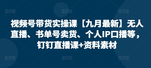 视频号带货实操课【25年7月最新】无人直播、书单号卖货、个人IP口播等，钉钉直播课+资料素材-58创客网