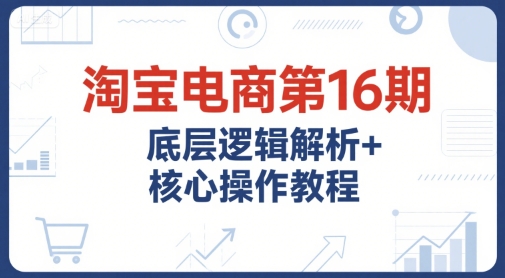 淘宝电商第16期，底层逻辑解析+核心操作教程，运营、推广提升能力的必学课程+配套资料-58创客网