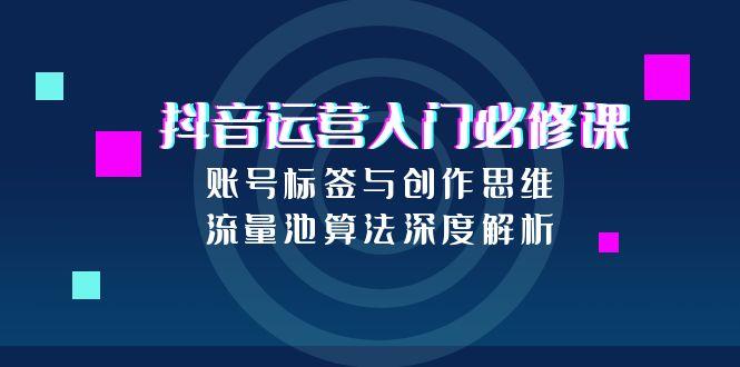 抖音运营入门必修课，账号标签与创作思维，流量池算法深度解析-58创客网