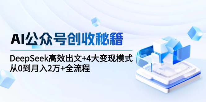 AI公众号创收秘籍：DeepSeek高效出文+4大变现模式，从0到月入2万+全流程-58创客网
