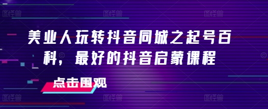 美业人玩转抖音同城之起号百科，最好的抖音启蒙课程-58创客网