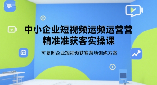 中小企业短视频运营精准获客实操课，可复制企业短视频获客落地训练方案-58创客网