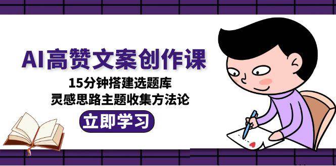AI高赞文案创作课，15分钟搭建选题库，灵感思路主题收集方法论-58创客网