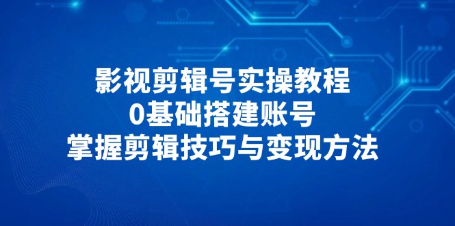 影视剪辑号实操教程，0基础搭建账号，掌握剪辑技巧与变现方法-58创客网