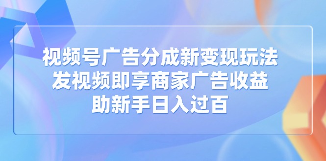 视频号广告分成新变现玩法：发视频即享商家广告收益，助新手日入过百-58创客网
