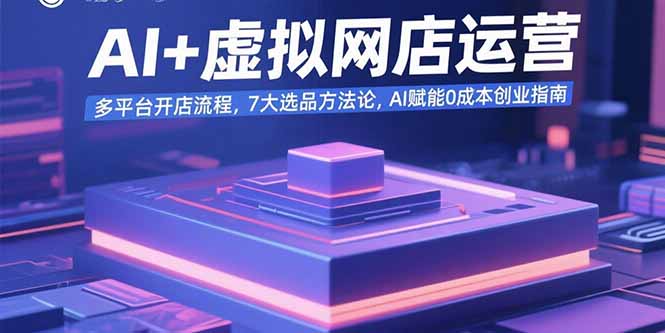 AI+虚拟网店运营：多平台开店流程，7大选品方法论，AI赋能0成本创业指南-58创客网