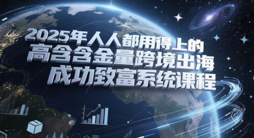 2025年人人都用得上的高含金量跨境出海成功致富系统课程-58创客网