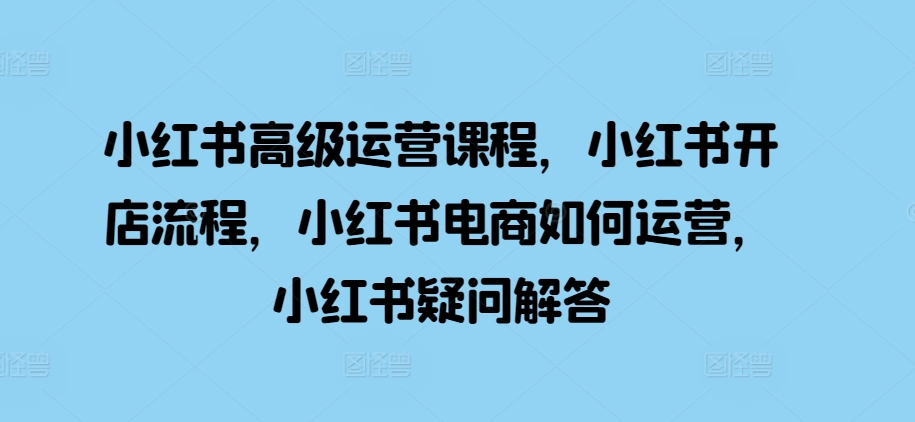小红书高级运营课程，小红书开店流程，小红书电商如何运营，小红书疑问解答-58创客网