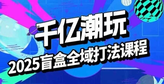 2025盲盒全域全套打法课，盲盒起号、选品、话术、私域等-58创客网