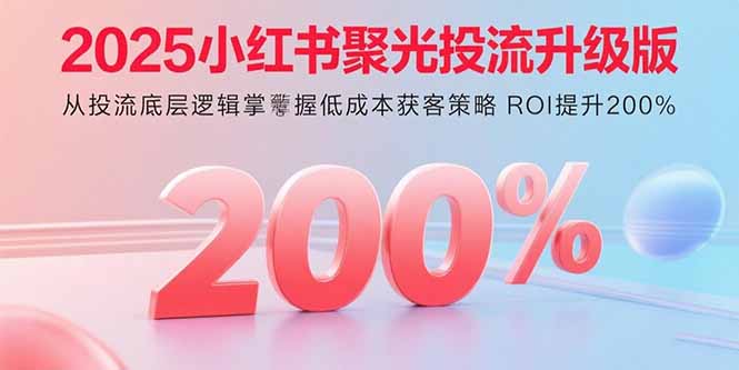 2025小红书聚光投流升级版 从投流底层逻辑掌握低成本获客策略 ROI提升200%-58创客网