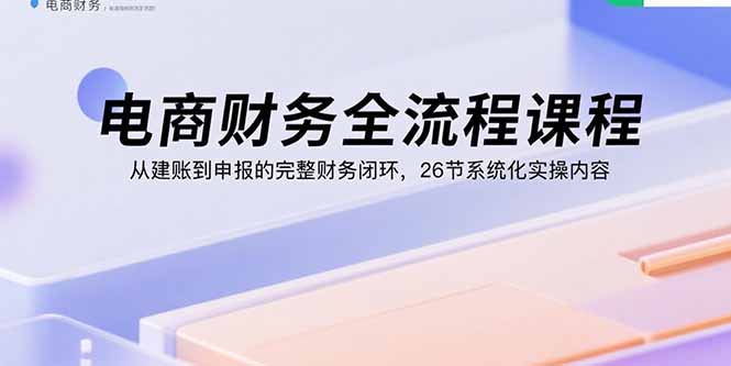 电商财务全流程课程：从建账到申报的完整财务闭环，26节系统化实操内容-58创客网