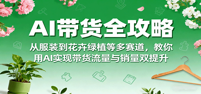 AI带货全攻略，从服装到花卉绿植等多赛道，教你用AI实现带货流量与销量双提升-58创客网