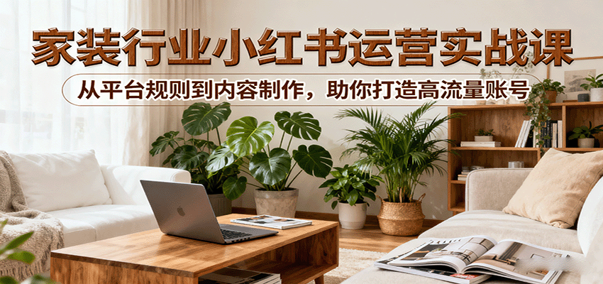 小红书家装行业运营实战课：从平台规则到内容制作，助你打造高流量账号-58创客网
