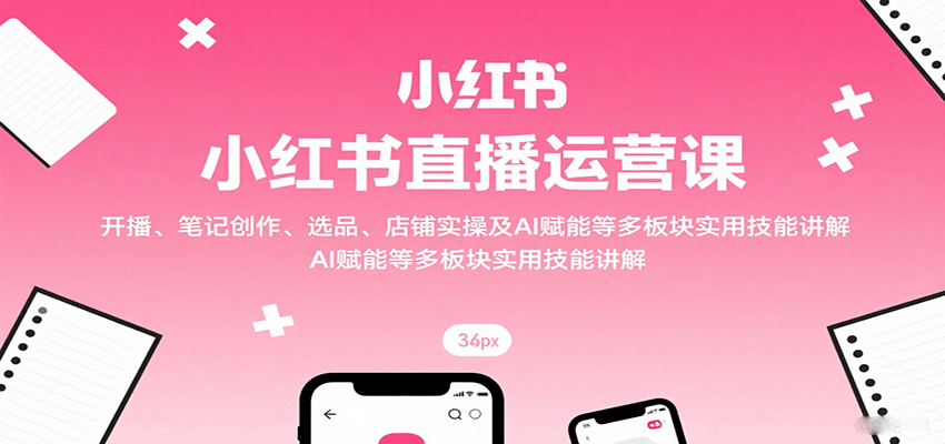 小红书直播运营课：开播、笔记创作、选品、店铺实操及 AI 赋能等多板块实用技能讲解-58创客网