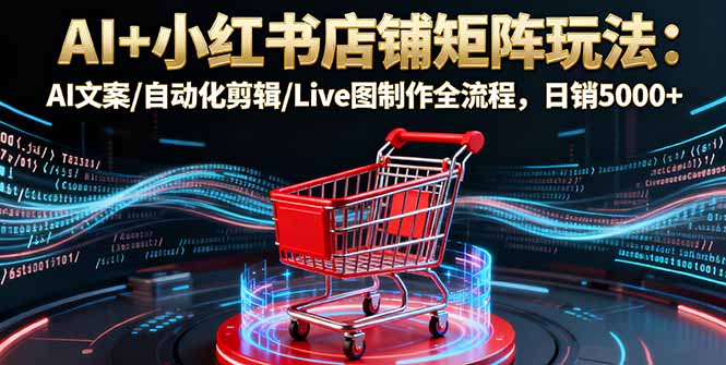 AI+小红书店铺矩阵玩法：AI文案/自动化剪辑/Live图制作全流程，日销5000+-58创客
