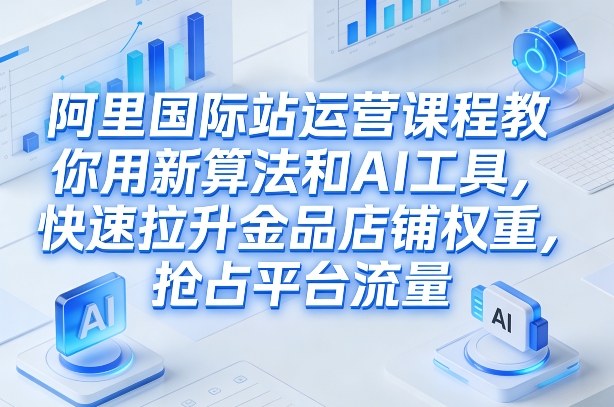 阿里国际站运营课程，教你用新算法和AI工具，快速拉升金品店铺权重，抢占平台流量(更新2026)-58创客