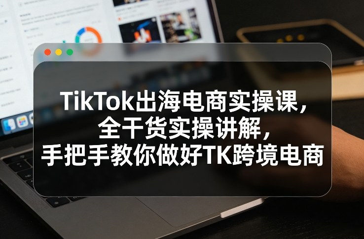 TikTok出海电商实操课，全干货实操讲解，手把手教你做好TK跨境电商-58创客
