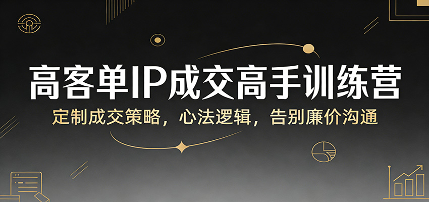 高客单IP成交高手训练营：定制成交策略，心法逻辑，告别廉价沟通-58创客