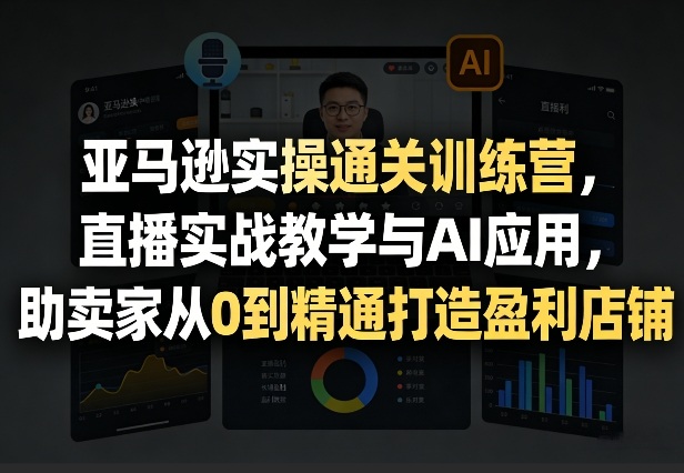 亚马逊实操通关训练营，直播实战教学与AI应用，助卖家从0到精通打造盈利店铺(更新4月2日)-58创客