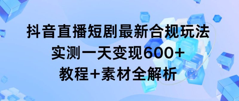 抖音直播短剧最新合规玩法，实测一天变现600+，教程+素材全解析-58创客