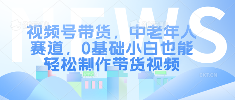 视频号带货，中老年人赛道，0基础小白也能轻松制作带货视频-58创客