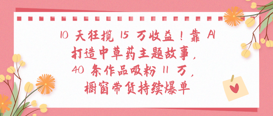 10天狂揽 15 万收益!靠 A打造中草药主题故事40 条作品吸粉11万橱窗带货持续爆单-多米联创