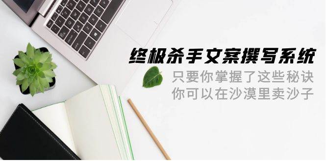 终极 杀手文案-撰写系统 只要你掌握了这些秘诀 你可以在沙漠里卖沙子-42节-58创客网
