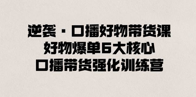 逆袭·口播好物带货课，好物爆单6大核心，口播带货强化训练营-58创客网