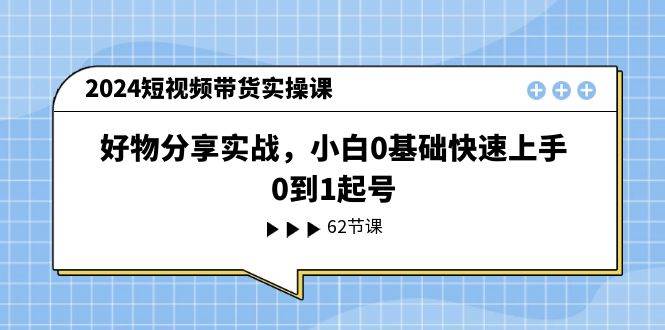 2024短视频带货实操课，好物分享实战，小白0基础快速上手，0到1起号-58创客网