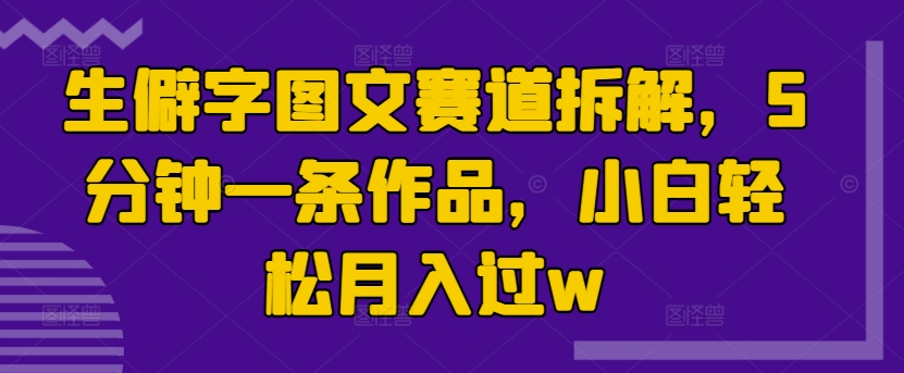 生僻字图文赛道拆解，5分钟一条作品，小白轻松月入过w-58创客网