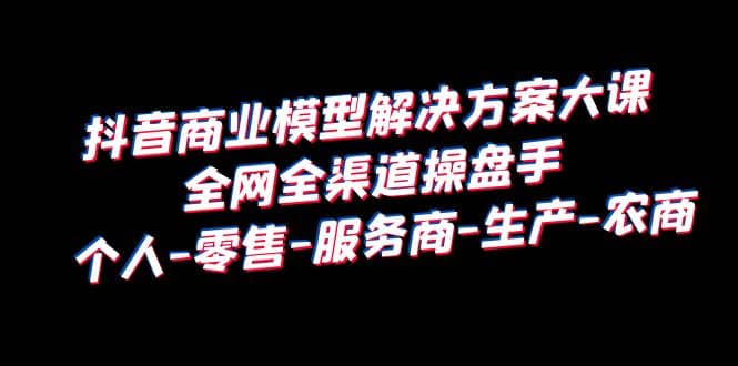 抖音商业 模型解决方案大课 全网全渠道操盘手 个人-零售-服务商-生产-农商-58创客网