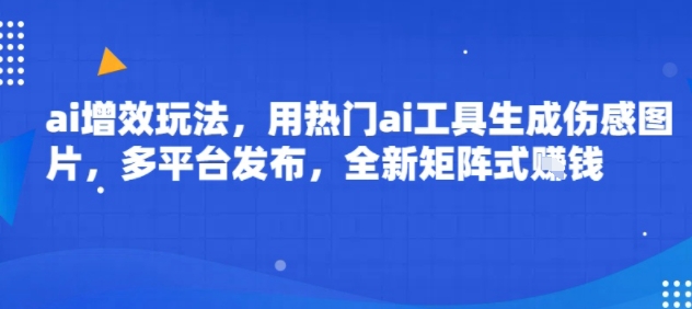 ai增效玩法，用热门ai工具生成伤感图片，多平台发布，全新矩阵式挣钱-58创客网