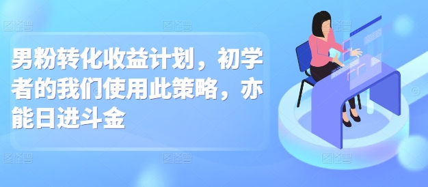 男粉转化收益计划，初学者的我们使用此策略，亦能日进斗金-58创客网