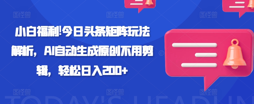 小白福利!今日头条矩阵玩法解析，AI自动生成原创不用剪辑，轻松日入200+-58创客网