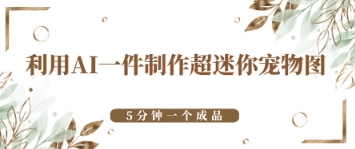 利用AI一件制作超迷你宠物图，5分钟一个成品-58创客网