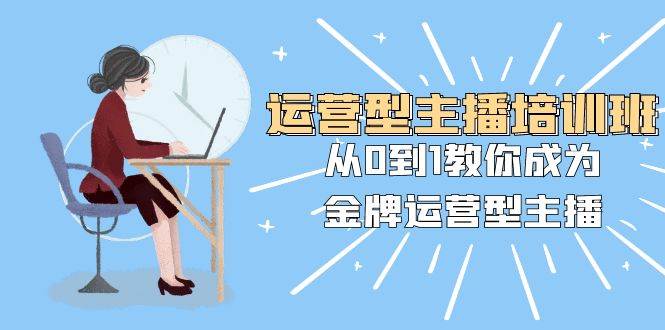 运营型主播培训班：从0到1教你成为金牌运营型主播（25节课）-58创客网