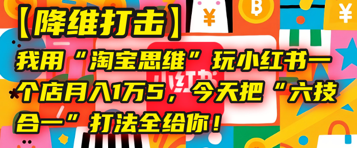 【降维打击】我用“淘宝思维”玩小红书，一个店月入1万5，今天把“六技合一”打法全给你！-58创客网