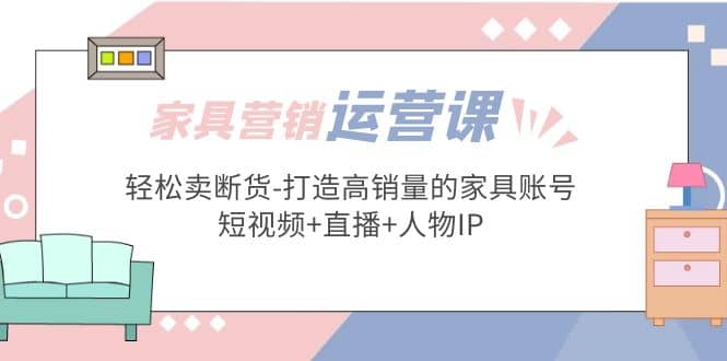 家具营销·运营实战 轻松卖断货-打造高销量的家具账号(短视频+直播+人物IP)-58创客网