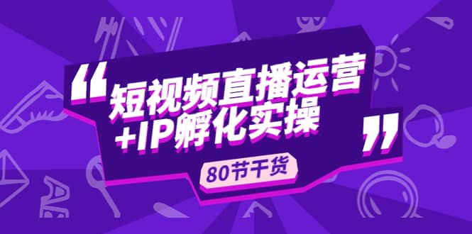 短视频直播运营+IP孵化实战：80节干货实操分享-58创客网